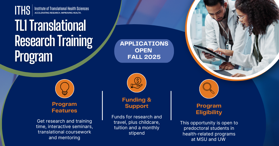TL1 Translational Research Training Program. Applications open Fall 2025. Program features: get research and training time, interactive seminars, translational coursework and mentoring. Funding and support: funds for research and travel, plus childcare, tuition and a monthly stipend. Program eligibility: this opportunity is open to predoctoral students in health-related program at MSU and UW 